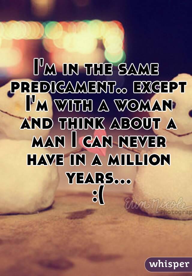 I'm in the same predicament.. except I'm with a woman and think about a man I can never have in a million years... :(