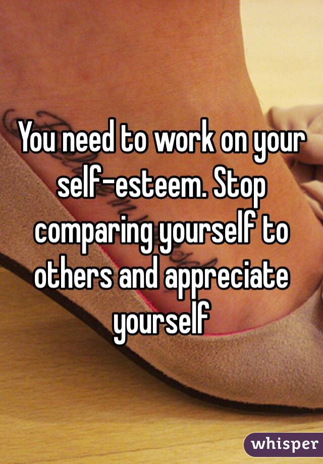 You need to work on your self-esteem. Stop comparing yourself to others and appreciate yourself 