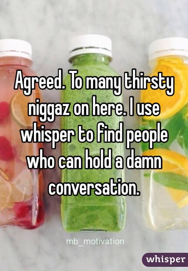 Agreed. To many thirsty niggaz on here. I use whisper to find people who can hold a damn conversation. 