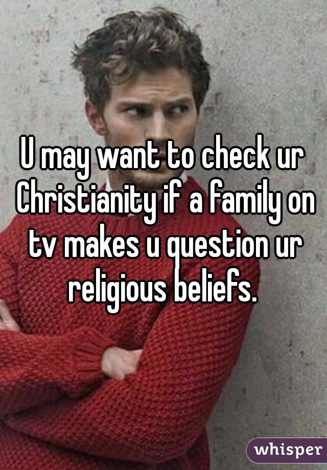 U may want to check ur Christianity if a family on tv makes u question ur religious beliefs. 