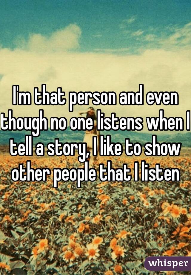 I'm that person and even though no one listens when I tell a story, I like to show other people that I listen