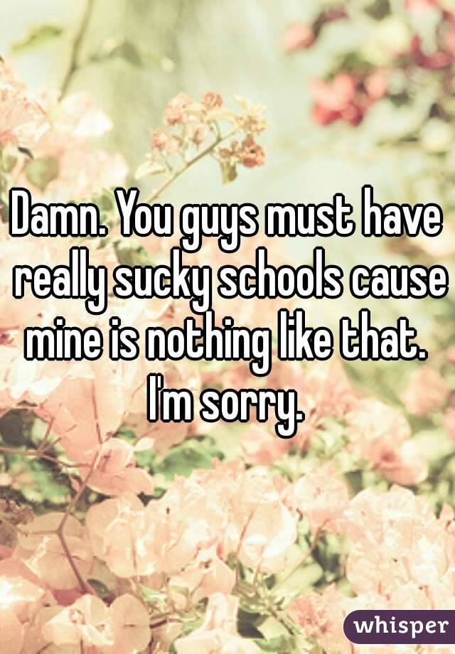 Damn. You guys must have really sucky schools cause mine is nothing like that. 
I'm sorry.