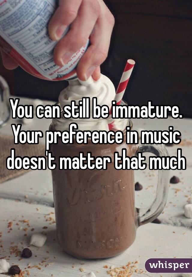 You can still be immature. Your preference in music doesn't matter that much