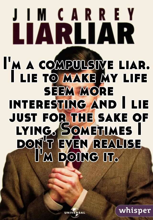 I'm a compulsive liar. I lie to make my life seem more interesting and I lie just for the sake of lying. Sometimes I don't even realise I'm doing it. 