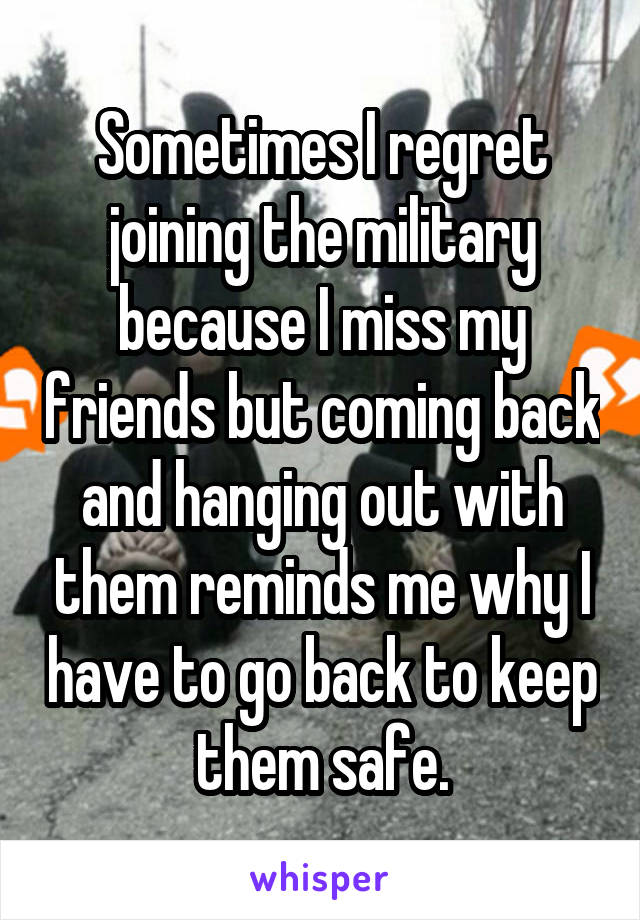 Sometimes I regret joining the military because I miss my friends but coming back and hanging out with them reminds me why I have to go back to keep them safe.