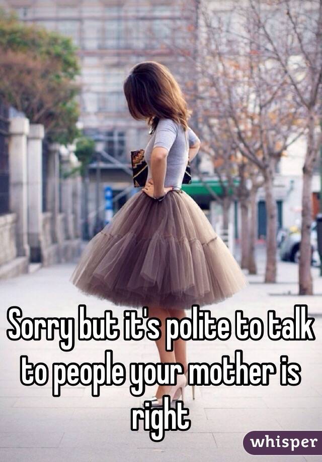 Sorry but it's polite to talk to people your mother is right