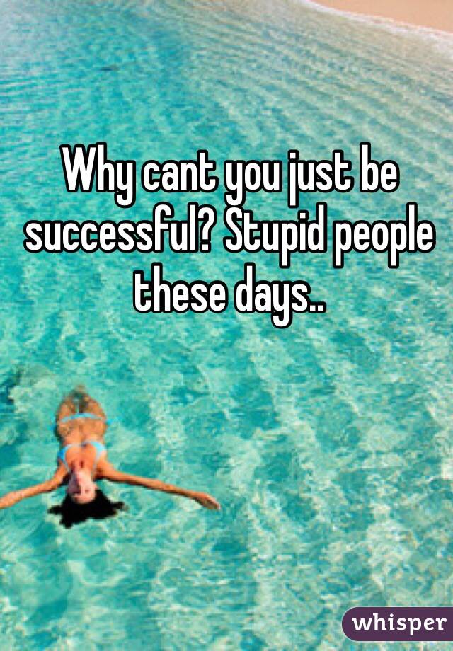 Why cant you just be successful? Stupid people these days.. 
