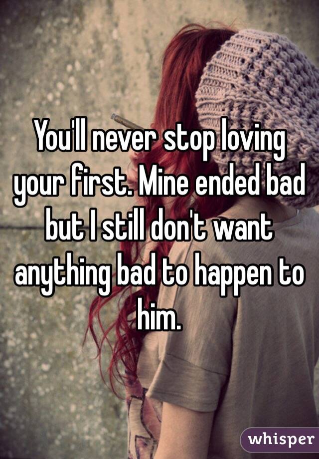 You'll never stop loving your first. Mine ended bad but I still don't want anything bad to happen to him. 