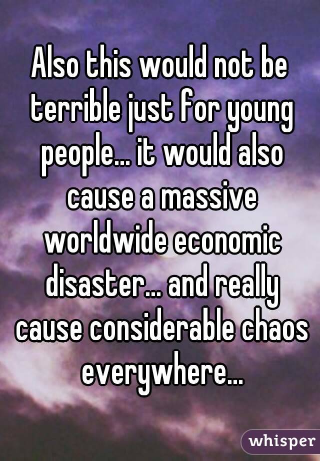 Also this would not be terrible just for young people... it would also cause a massive worldwide economic disaster... and really cause considerable chaos everywhere...