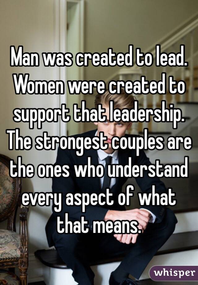 Man was created to lead. Women were created to support that leadership. The strongest couples are the ones who understand every aspect of what that means. 