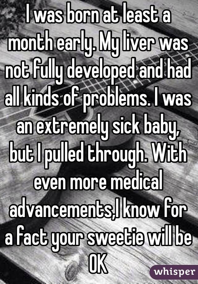I was born at least a month early. My liver was not fully developed and had all kinds of problems. I was an extremely sick baby, but I pulled through. With even more medical advancements,I know for a fact your sweetie will be OK