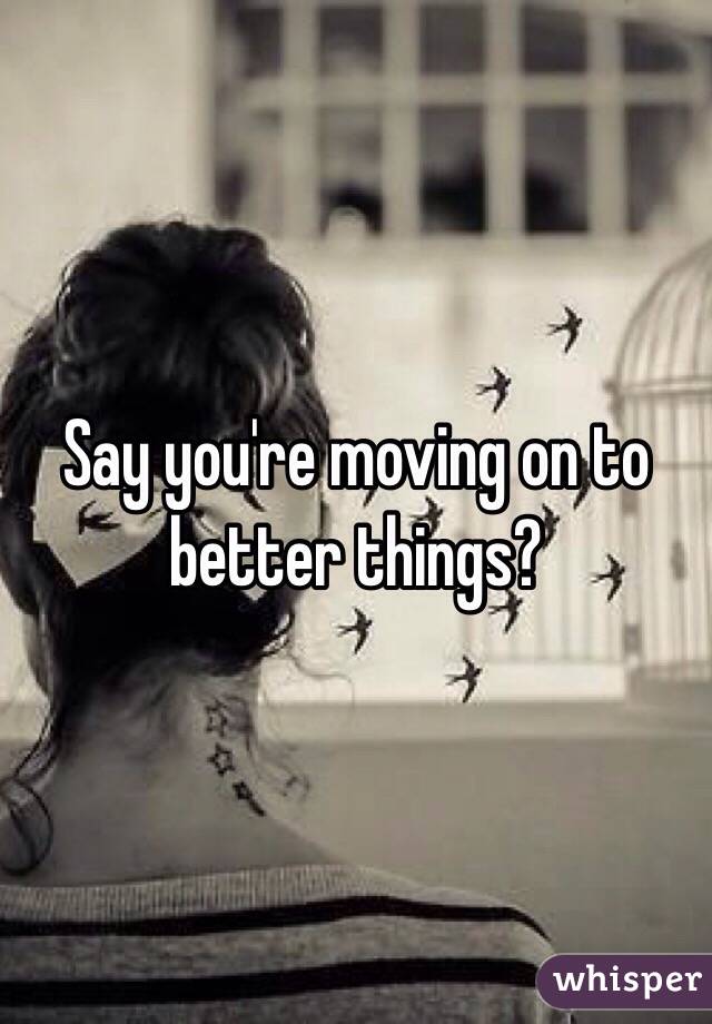 Say you're moving on to better things?