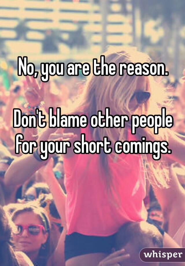 No, you are the reason. 

Don't blame other people for your short comings.