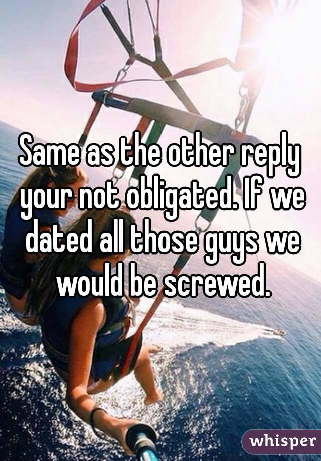 Same as the other reply your not obligated. If we dated all those guys we would be screwed.