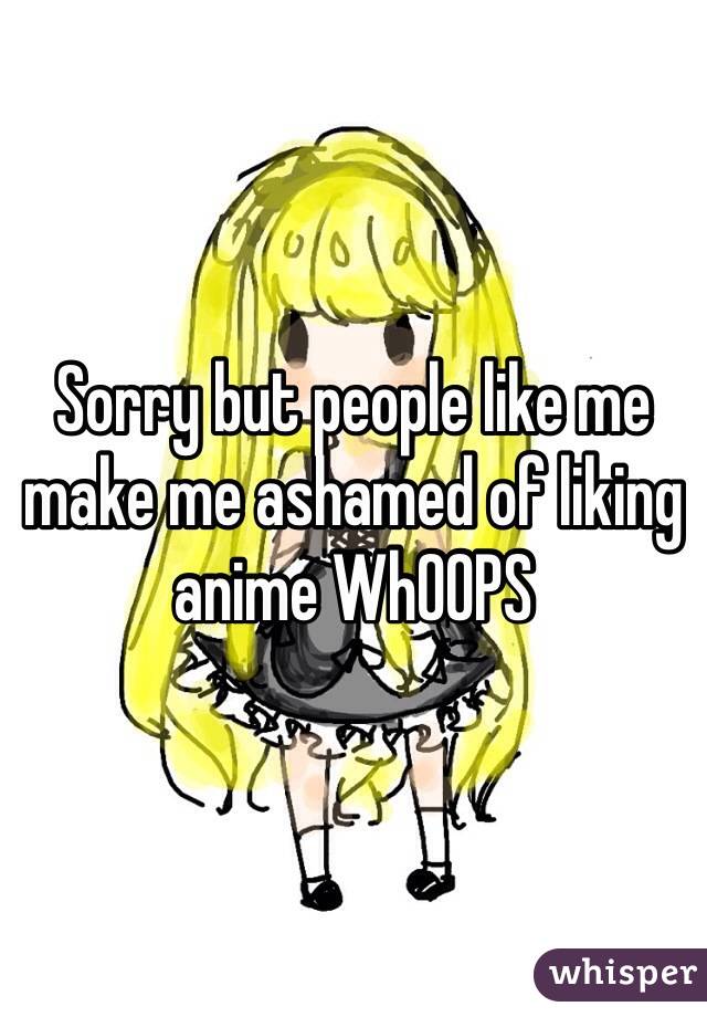 Sorry but people like me make me ashamed of liking anime WhOOPS