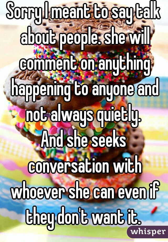 Sorry I meant to say talk about people. she will comment on anything happening to anyone and not always quietly. 
And she seeks conversation with whoever she can even if they don't want it. 