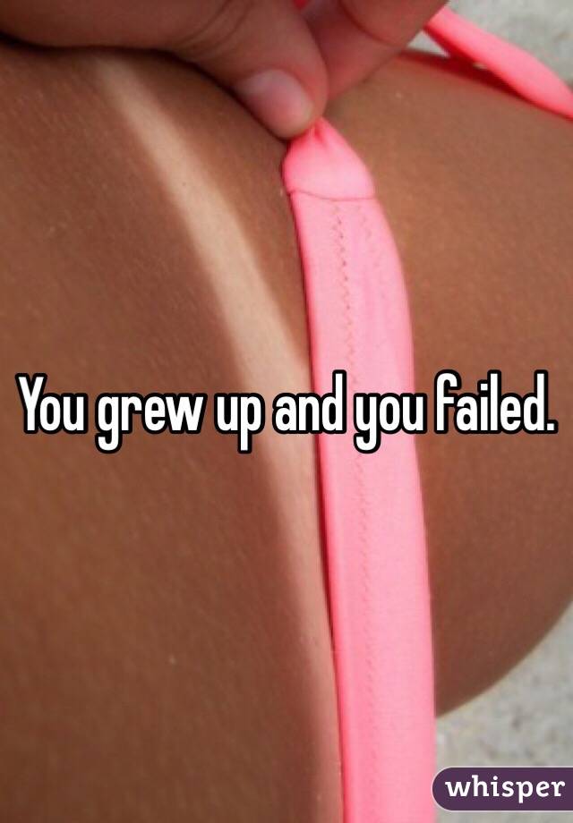 You grew up and you failed.