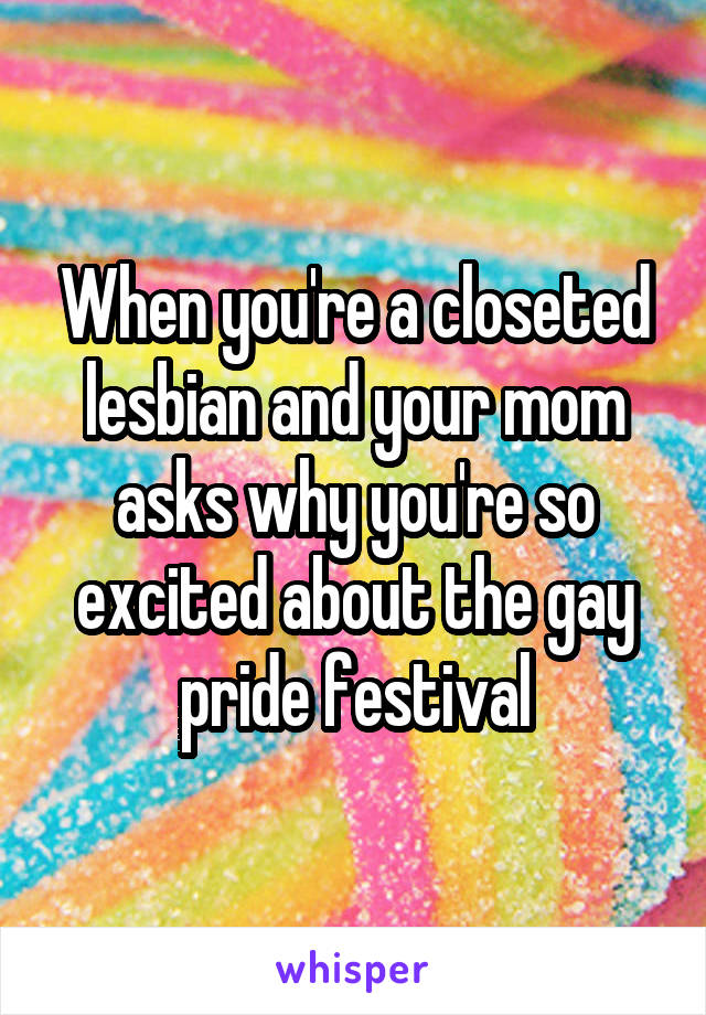 When you're a closeted lesbian and your mom asks why you're so excited about the gay pride festival