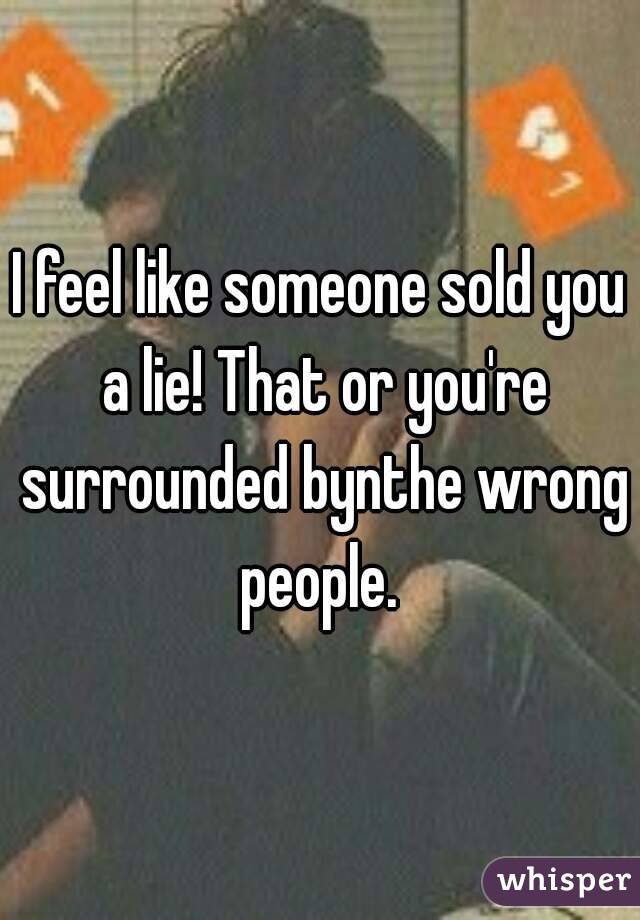 I feel like someone sold you a lie! That or you're surrounded bynthe wrong people. 