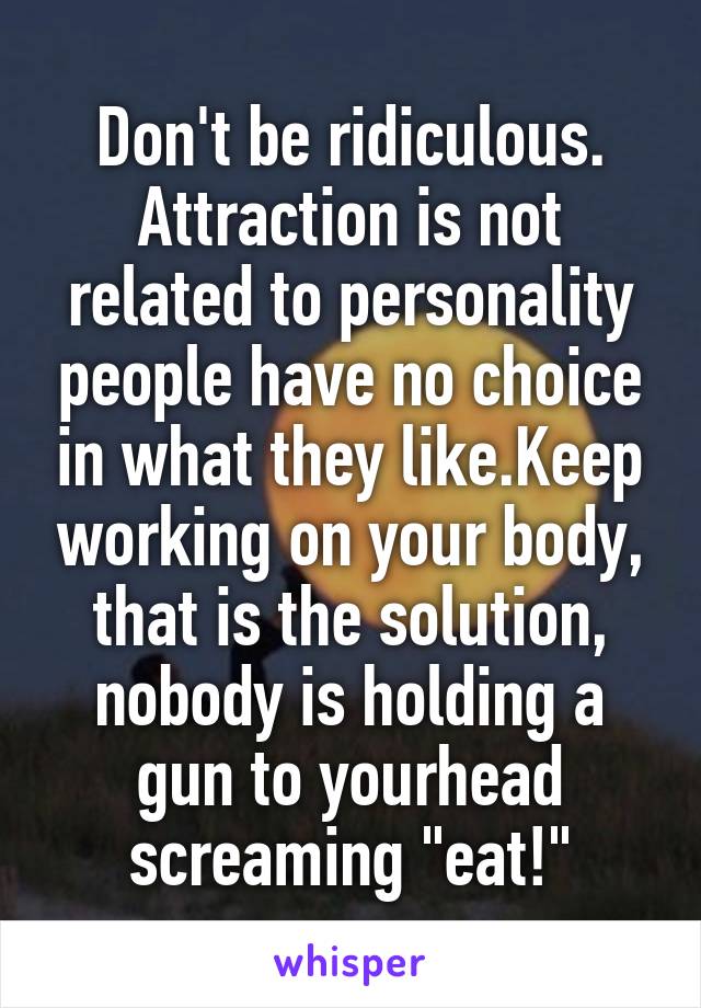 Don't be ridiculous. Attraction is not related to personality people have no choice in what they like.Keep working on your body, that is the solution, nobody is holding a gun to yourhead screaming "eat!"