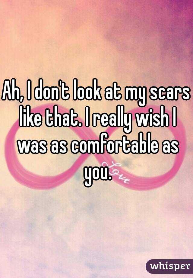 Ah, I don't look at my scars like that. I really wish I was as comfortable as you.