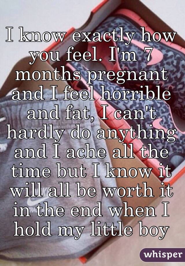 I know exactly how you feel. I'm 7 months pregnant and I feel horrible and fat, I can't hardly do anything and I ache all the time but I know it will all be worth it in the end when I hold my little boy 