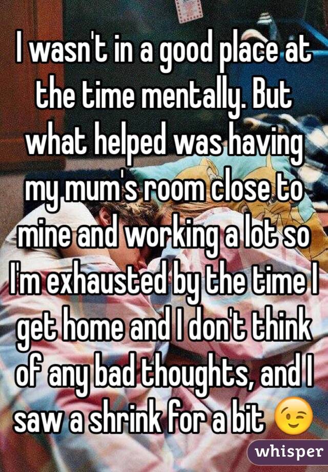 I wasn't in a good place at the time mentally. But what helped was having my mum's room close to mine and working a lot so I'm exhausted by the time I get home and I don't think of any bad thoughts, and I saw a shrink for a bit 😉