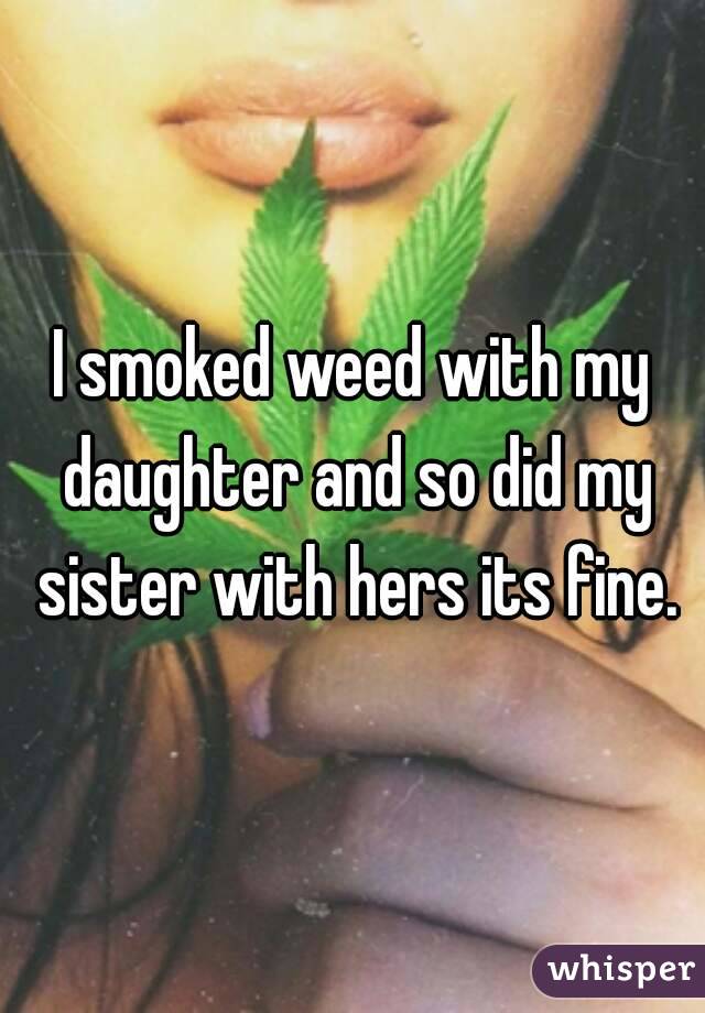 I smoked weed with my daughter and so did my sister with hers its fine.