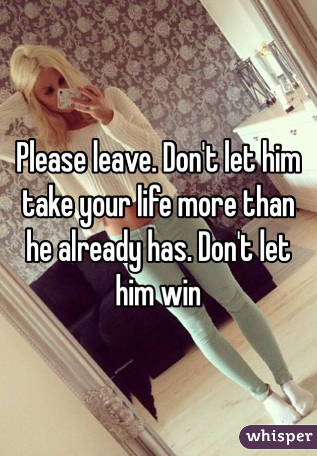 Please leave. Don't let him take your life more than he already has. Don't let him win 