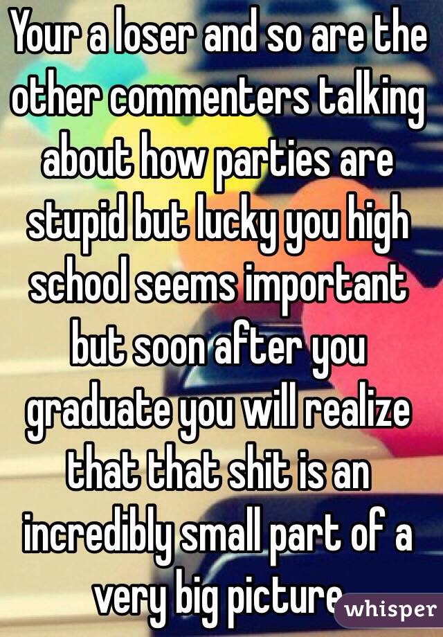 Your a loser and so are the other commenters talking about how parties are stupid but lucky you high school seems important but soon after you graduate you will realize that that shit is an incredibly small part of a very big picture 