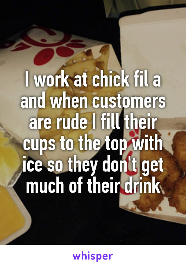 I work at chick fil a and when customers are rude I fill their cups to the top with ice so they don't get much of their drink