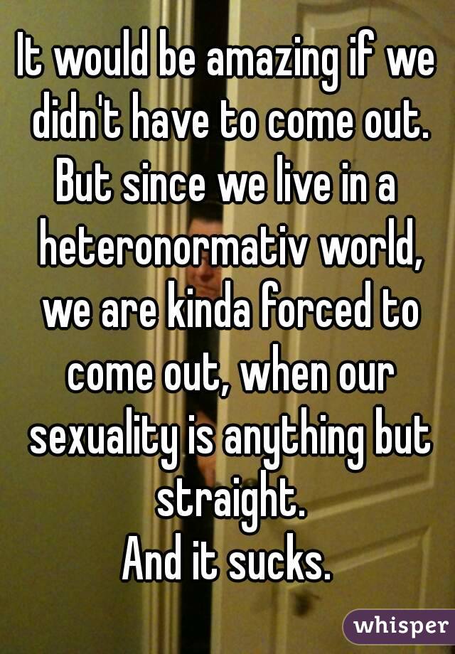 It would be amazing if we didn't have to come out.
But since we live in a heteronormativ world, we are kinda forced to come out, when our sexuality is anything but straight.
And it sucks.