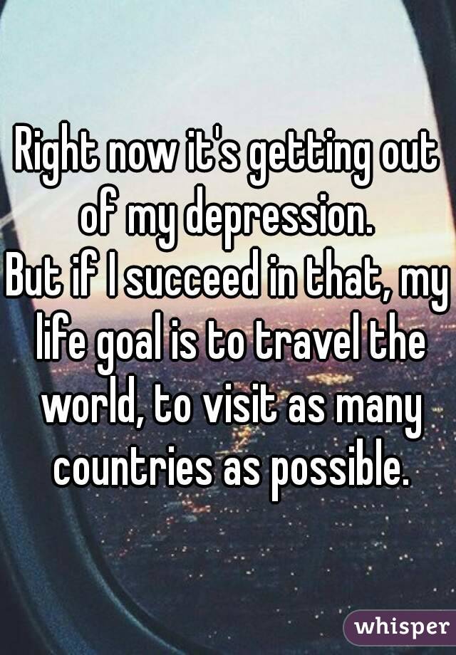 Right now it's getting out of my depression. 
But if I succeed in that, my life goal is to travel the world, to visit as many countries as possible.