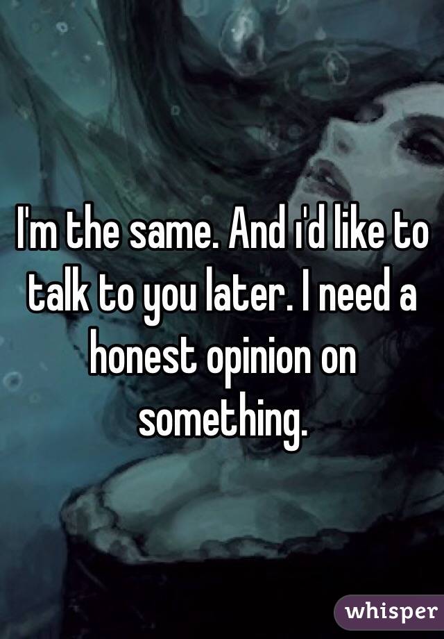 I'm the same. And ı'd like to talk to you later. I need a honest opinion on something.