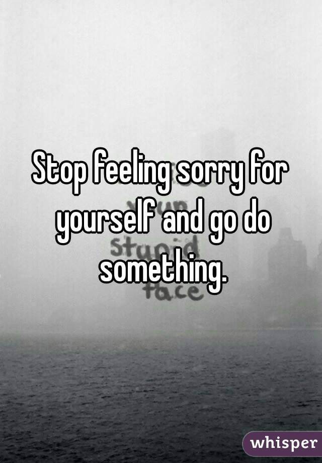 Stop feeling sorry for yourself and go do something.