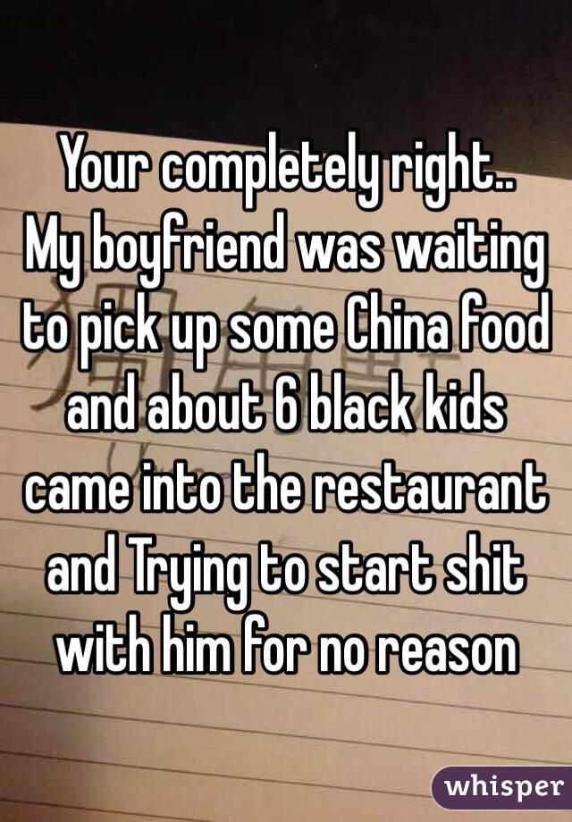 Your completely right.. 
My boyfriend was waiting to pick up some China food and about 6 black kids came into the restaurant and Trying to start shit with him for no reason 