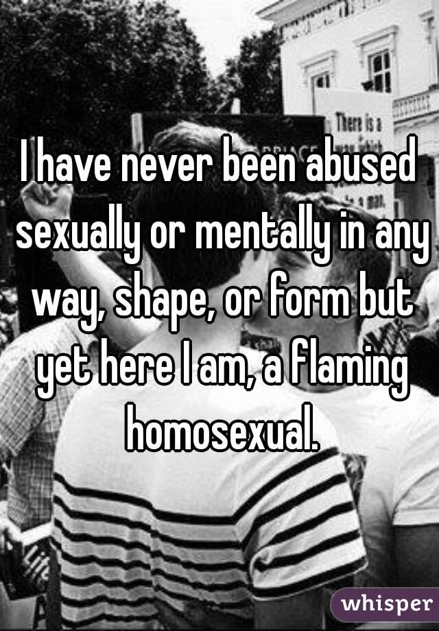 I have never been abused sexually or mentally in any way, shape, or form but yet here I am, a flaming homosexual.