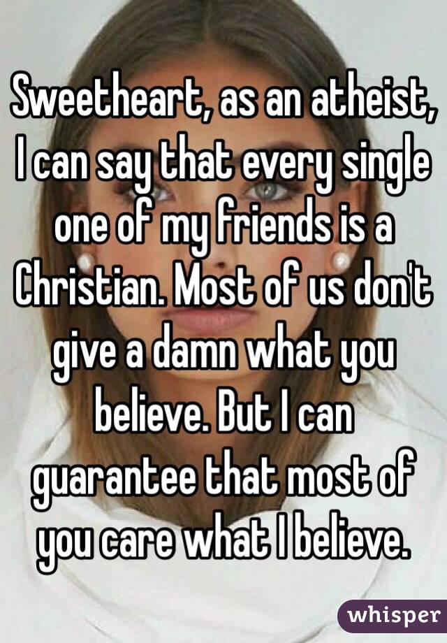 Sweetheart, as an atheist, I can say that every single one of my friends is a Christian. Most of us don't give a damn what you believe. But I can guarantee that most of you care what I believe. 