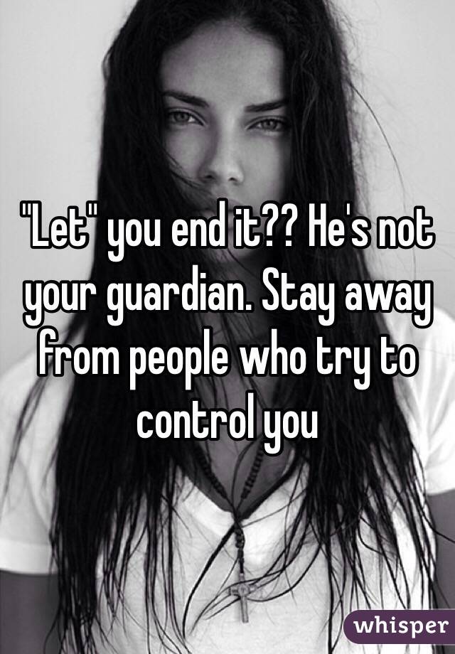 "Let" you end it?? He's not your guardian. Stay away from people who try to control you