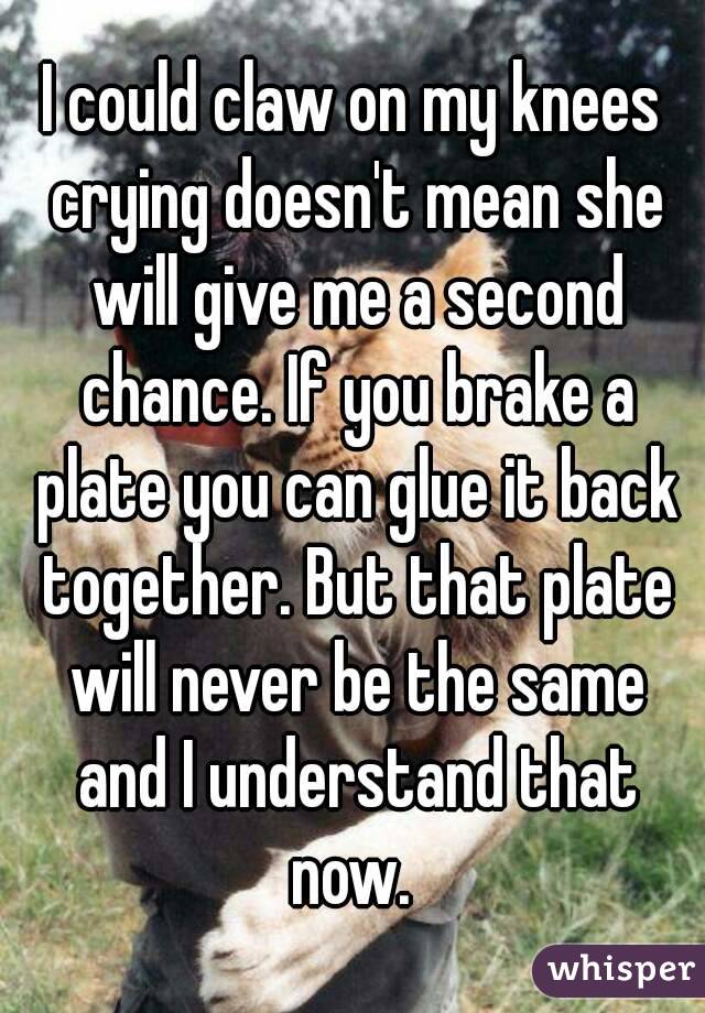I could claw on my knees crying doesn't mean she will give me a second chance. If you brake a plate you can glue it back together. But that plate will never be the same and I understand that now. 