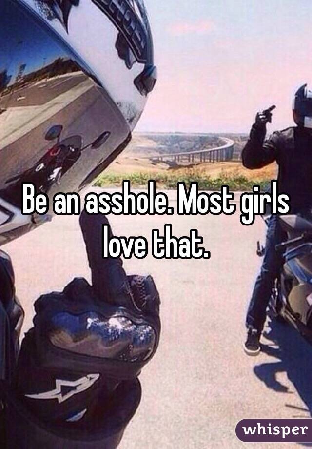 Be an asshole. Most girls love that. 
