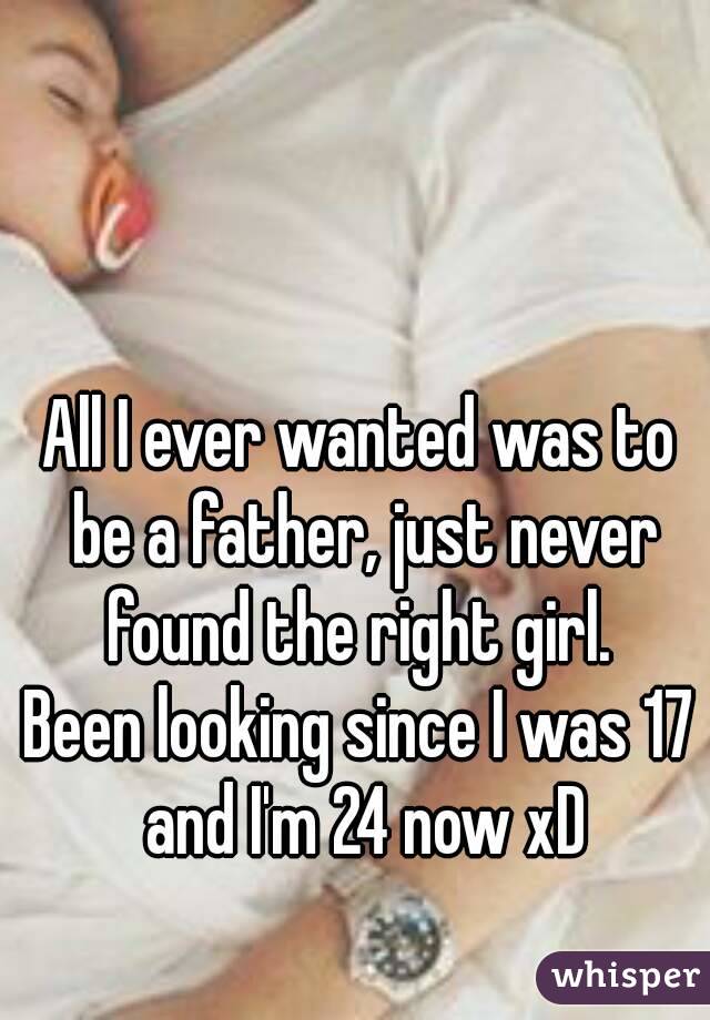 All I ever wanted was to be a father, just never found the right girl. 
Been looking since I was 17 and I'm 24 now xD