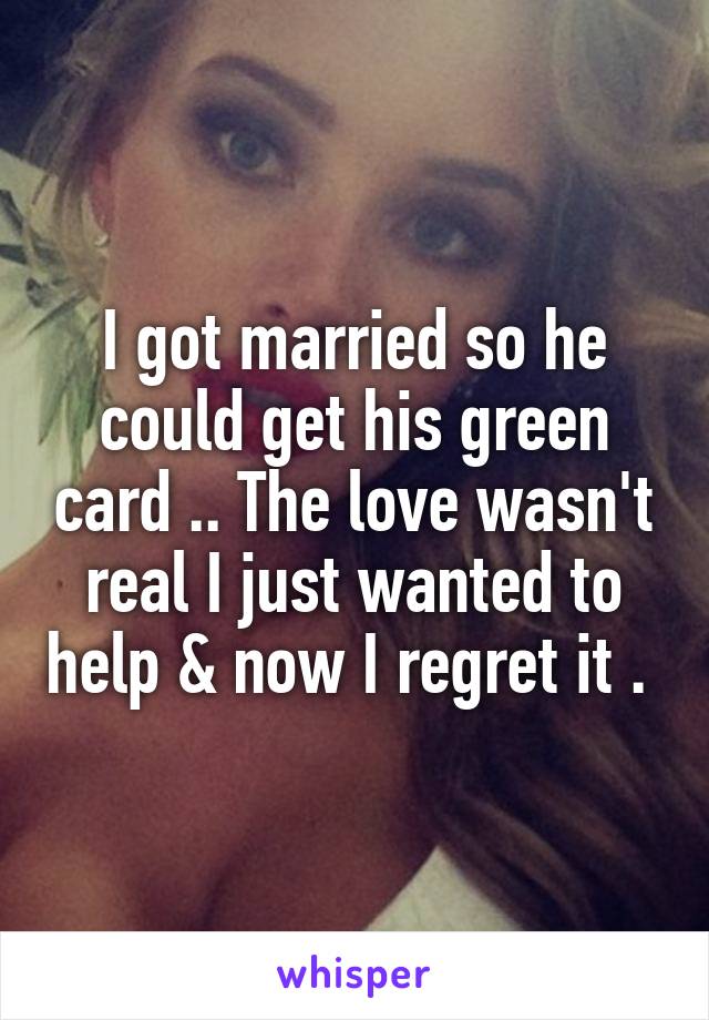 I got married so he could get his green card .. The love wasn't real I just wanted to help & now I regret it . 