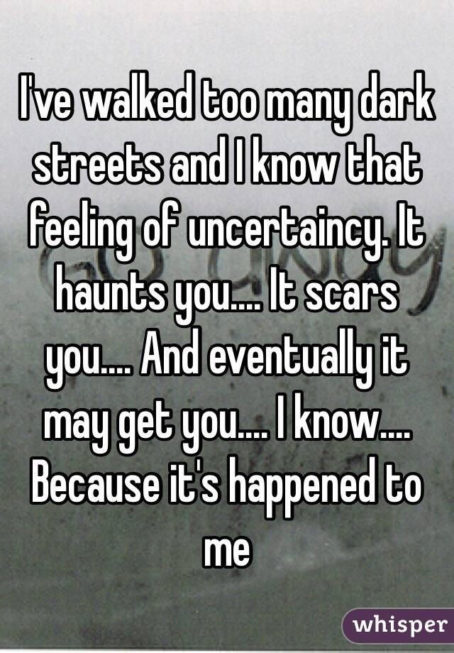 I've walked too many dark streets and I know that feeling of uncertaincy. It haunts you.... It scars you.... And eventually it may get you.... I know.... Because it's happened to me