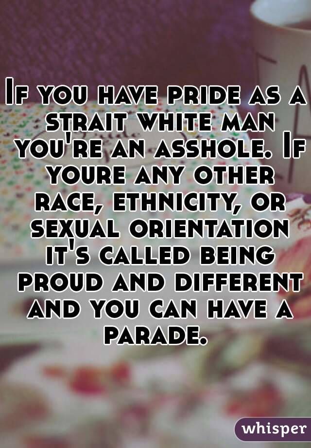 If you have pride as a strait white man you're an asshole. If youre any other race, ethnicity, or sexual orientation it's called being proud and different and you can have a parade. 