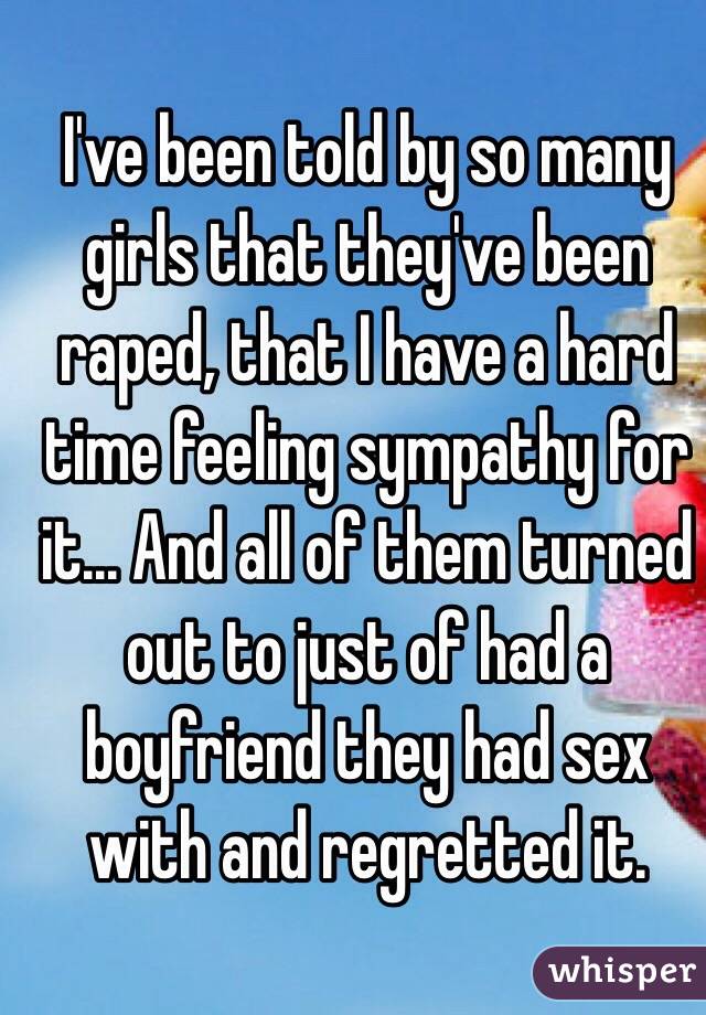 I've been told by so many girls that they've been raped, that I have a hard time feeling sympathy for it... And all of them turned out to just of had a boyfriend they had sex with and regretted it. 
