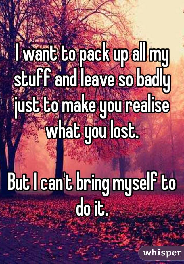 I want to pack up all my stuff and leave so badly just to make you realise what you lost. 

But I can't bring myself to do it.