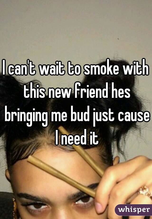 I can't wait to smoke with this new friend hes bringing me bud just cause I need it