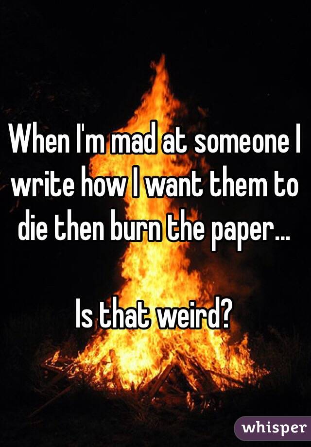When I'm mad at someone I write how I want them to die then burn the paper...

Is that weird?