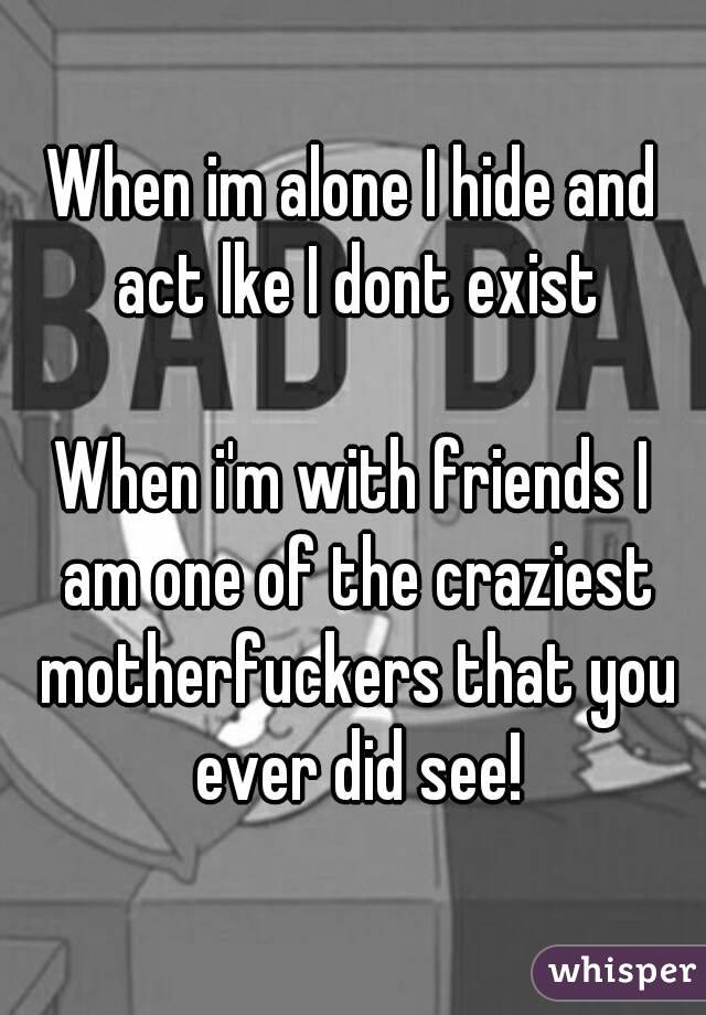When im alone I hide and act lke I dont exist

When i'm with friends I am one of the craziest motherfuckers that you ever did see!